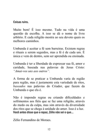 Coisas ruins.

Muito bem! É isso mesmo. Tudo na vida é uma
questão de escolha. A isso se dá o nome de livre
arbítrio. E cada religião mostra ao seu devoto quais os
melhores caminhos.

Umbanda é aceitar a fé sem barreiras. Existem regras
e rituais a serem seguidos, mas a fé é de cada um. É
única e vem de dentro, sem ser aprendida ou ensinada.

Umbanda é ter a liberdade de expressar sua fé, amor e
caridade, baseada nas palavras de Jesus Cristo:
“Amai-vos uns aos outros”.

A forma de se praticar a Umbanda varia de região
para região, mas é justamente esta variedade de ritos,
baseados nas palavras do Criador, que fazem da
Umbanda o que ela é.

Não é impondo regras ou criando dificuldades e
sofrimentos aos fiéis que se faz uma religião, através
do medo ou da culpa, mas sim através da diversidade
dos ritos que se chega à unidade do amor. Isso é a luz.
Você antes disse que o rapaz, Zélio não sei o que...

Zélio Fernandino de Moraes.

                          12
 