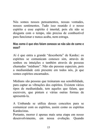 Nós somos nossos pensamentos, nossas vontades,
nossos sentimentos. Tudo isso reunido é o nosso
espírito e esse espírito é imortal, pois ele não se
desgasta com o tempo, não precisa de combustível
para funcionar e nunca acaba, nem estraga.

Mas como é que eles falam conosco se não são de carne e
osso?

Aí é que entra a grande “descoberta” de Kardec: os
espíritos se comunicam conosco sim, através de
sonhos ou intuições e também através de pessoas
chamadas “médiuns”. Não são pessoas especiais, pois
a mediunidade está presente em todos nós, já que
somos espíritos encarnados.

Médiuns são pessoas que treinaram sua sensibilidade,
para captar as vibrações dos espíritos. Existem vários
tipos de mediunidade, tem aqueles que falam, que
escrevem, que pintam e várias outras formas de
apresentá-la.

A Umbanda se utiliza desses conceitos para se
comunicar com os espíritos, assim como os espíritas
Kardecistas.
Portanto, morrer é apenas mais uma etapa em nosso
desenvolvimento, em nossa evolução. Quando

                          15
 