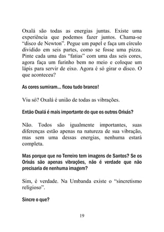 Oxalá são todas as energias juntas. Existe uma
experiência que podemos fazer juntos. Chama-se
“disco de Newton”. Pegue um papel e faça um círculo
dividido em seis partes, como se fosse uma pizza.
Pinte cada uma das “fatias” com uma das seis cores,
agora faça um furinho bem no meio e coloque um
lápis para servir de eixo. Agora é só girar o disco. O
que aconteceu?

As cores sumiram... ficou tudo branco!

Viu só? Oxalá é união de todas as vibrações.

Então Oxalá é mais importante do que os outros Orixás?

Não. Todos são igualmente importantes, suas
diferenças estão apenas na natureza de sua vibração,
mas sem uma dessas energias, nenhuma estará
completa.

Mas porque que no Terreiro tem imagens de Santos? Se os
Orixás são apenas vibrações, não é verdade que não
precisaria de nenhuma imagem?

Sim, é verdade. Na Umbanda existe o “sincretismo
religioso”.

Sincre o que?

                            19
 