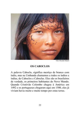 Foto: Ricardo Stukert


                  OS CABOCLOS

A palavra Caboclo, significa mestiço de branco com
índio, mas na Umbanda chamamos a todos os índios e
índias, de Caboclos e Caboclas. Eles são os brasileiros
de verdade, os primeiros habitantes do Novo Mundo.
Quando Cristóvão Colombo chegou à América em
1492 e os portugueses chegaram aqui em 1500, eles já
viviam havia muito e muito tempo por estas terras.




                          22
 