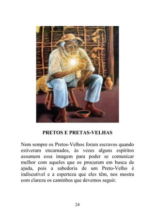 PRETOS E PRETAS-VELHAS

Nem sempre os Pretos-Velhos foram escravos quando
estiveram encarnados, às vezes alguns espíritos
assumem essa imagem para poder se comunicar
melhor com aqueles que os procuram em busca de
ajuda, pois a sabedoria de um Preto-Velho é
indiscutível e a esperteza que eles têm, nos mostra
com clareza os caminhos que devemos seguir.



                        24
 