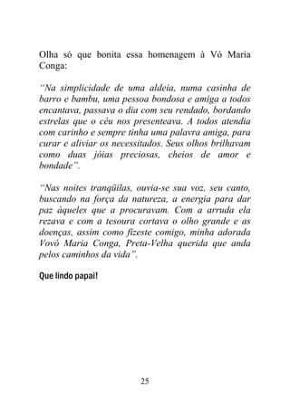 Olha só que bonita essa homenagem à Vó Maria
Conga:

“Na simplicidade de uma aldeia, numa casinha de
barro e bambu, uma pessoa bondosa e amiga a todos
encantava, passava o dia com seu rendado, bordando
estrelas que o céu nos presenteava. A todos atendia
com carinho e sempre tinha uma palavra amiga, para
curar e aliviar os necessitados. Seus olhos brilhavam
como duas jóias preciosas, cheios de amor e
bondade”.

“Nas noites tranqüilas, ouvia-se sua voz, seu canto,
buscando na força da natureza, a energia para dar
paz àqueles que a procuravam. Com a arruda ela
rezava e com a tesoura cortava o olho grande e as
doenças, assim como fizeste comigo, minha adorada
Vovó Maria Conga, Preta-Velha querida que anda
pelos caminhos da vida”.

Que lindo papai!




                         25
 