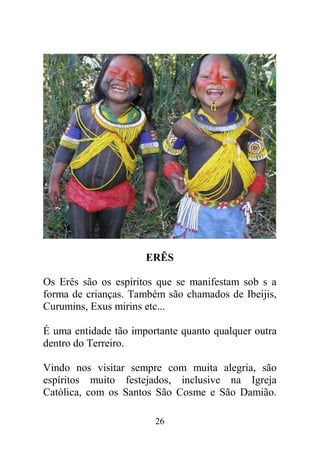 ERÊS

Os Erês são os espíritos que se manifestam sob s a
forma de crianças. Também são chamados de Ibeijis,
Curumins, Exus mirins etc...

É uma entidade tão importante quanto qualquer outra
dentro do Terreiro.

Vindo nos visitar sempre com muita alegria, são
espíritos muito festejados, inclusive na Igreja
Católica, com os Santos São Cosme e São Damião.

                        26
 