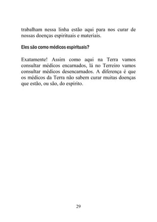trabalham nessa linha estão aqui para nos curar de
nossas doenças espirituais e materiais.

Eles são como médicos espirituais?

Exatamente! Assim como aqui na Terra vamos
consultar médicos encarnados, lá no Terreiro vamos
consultar médicos desencarnados. A diferença é que
os médicos da Terra não sabem curar muitas doenças
que estão, ou são, do espírito.




                           29
 