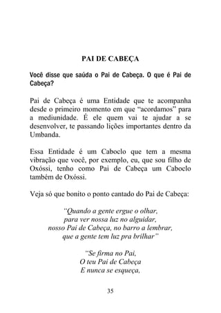 PAI DE CABEÇA

Você disse que saúda o Pai de Cabeça. O que é Pai de
Cabeça?

Pai de Cabeça é uma Entidade que te acompanha
desde o primeiro momento em que “acordamos” para
a mediunidade. É ele quem vai te ajudar a se
desenvolver, te passando lições importantes dentro da
Umbanda.

Essa Entidade é um Caboclo que tem a mesma
vibração que você, por exemplo, eu, que sou filho de
Oxóssi, tenho como Pai de Cabeça um Caboclo
também de Oxóssi.

Veja só que bonito o ponto cantado do Pai de Cabeça:

         “Quando a gente ergue o olhar,
          para ver nossa luz no alguidar,
     nosso Pai de Cabeça, no barro a lembrar,
         que a gente tem luz pra brilhar”

                 “Se firma no Pai,
                O teu Pai de Cabeça
                E nunca se esqueça,

                         35
 