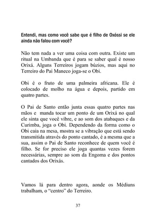 Entendi, mas como você sabe que é filho de Oxóssi se ele
ainda não falou com você?

Não tem nada a ver uma coisa com outra. Existe um
ritual na Umbanda que é para se saber qual é nosso
Orixá. Alguns Terreiros jogam búzios, mas aqui no
Terreiro do Pai Maneco joga-se o Obi.

Obi é o fruto de uma palmeira africana. Ele é
colocado de molho na água e depois, partido em
quatro partes.

O Pai de Santo então junta essas quatro partes nas
mãos e manda tocar um ponto de um Orixá no qual
ele sinta que você vibre, e ao som dos atabaques e da
Curimba, joga o Obi. Dependendo da forma como o
Obi caia na mesa, mostra se a vibração que está sendo
transmitida através do ponto cantado, é a mesma que a
sua, assim o Pai de Santo reconhece de quem você é
filho. Se for preciso ele joga quantas vezes forem
necessárias, sempre ao som da Engoma e dos pontos
cantados dos Orixás.



Vamos lá para dentro agora, aonde os Médiuns
trabalham, o “centro” do Terreiro.

                          37
 