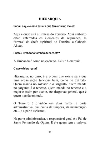 HIERARQUIA

Papai, o que é essa estrela que tem aqui no meio?

Aqui é onde está a firmeza do Terreiro. Aqui embaixo
estão enterrados os elementos de segurança, as
“armas” do chefe espiritual do Terreiro, o Caboclo
Akuan.

Chefe? Umbanda também tem chefe?

A Umbanda é como no exército. Existe hierarquia.

O que é hierarquia?

Hierarquia, no caso, é a ordem que existe para que
uma organização funcione bem, como no exército.
Quem manda no soldado é o sargento, quem manda
no sargento é o tenente, quem manda no tenente é o
major e assim por diante, até chegar ao general, que é
quem manda em tudo.

O Terreiro é dividido em duas partes, a parte
administrativa, que cuida da limpeza, da manutenção
etc... e a parte espiritual.

Na parte administrativa, o responsável geral é o Pai de
Santo Fernando de Ogum. É ele quem tem a palavra

                            38
 