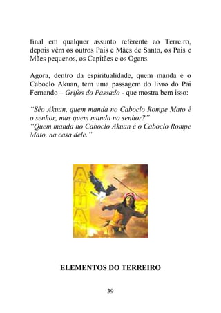 final em qualquer assunto referente ao Terreiro,
depois vêm os outros Pais e Mães de Santo, os Pais e
Mães pequenos, os Capitães e os Ogans.

Agora, dentro da espiritualidade, quem manda é o
Caboclo Akuan, tem uma passagem do livro do Pai
Fernando – Grifos do Passado - que mostra bem isso:

“Sêo Akuan, quem manda no Caboclo Rompe Mato é
o senhor, mas quem manda no senhor?”
“Quem manda no Caboclo Akuan é o Caboclo Rompe
Mato, na casa dele.”




         ELEMENTOS DO TERREIRO


                        39
 