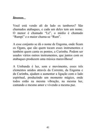 Ãhnnnnn...

Você está vendo ali do lado os tambores? São
chamados atabaques, e cada um deles tem um nome.
O menor é chamado “Lé”, o médio é chamado
“Rumpi” e o maior chama-se “Rum”.

A esse conjunto se dá o nome de Engoma, onde ficam
os Ogans, que são quem tocam esses instrumentos e
também quem canta os pontos, a Curimba. Podem ser
usados vários outros instrumentos, que juntos com os
atabaques produzem uma música maravilhosa!

A Umbanda é luz, som e movimento, esses três
elementos unidos através da Corrente, da Engoma e
da Curimba, ajudam a aumentar a ligação com o lado
espiritual, produzindo um momento mágico, onde
todos estão na mesma vibração, na mesma luz,
cantando o mesmo amor e vivendo a mesma paz.




                        41
 