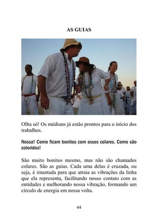 AS GUIAS




Olha só! Os médiuns já estão prontos para o início dos
trabalhos.

Nossa! Como ficam bonitos com esses colares. Como são
coloridos!

São muito bonitos mesmo, mas não são chamados
colares. São as guias. Cada uma delas é cruzada, ou
seja, é imantada para que atraia as vibrações da linha
que ela representa, facilitando nosso contato com as
entidades e melhorando nossa vibração, formando um
círculo de energia em nossa volta.


                         44
 