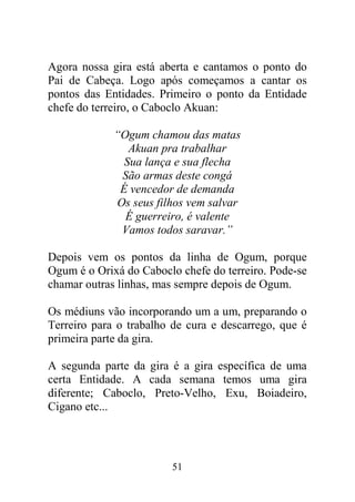 Agora nossa gira está aberta e cantamos o ponto do
Pai de Cabeça. Logo após começamos a cantar os
pontos das Entidades. Primeiro o ponto da Entidade
chefe do terreiro, o Caboclo Akuan:

             “Ogum chamou das matas
                Akuan pra trabalhar
               Sua lança e sua flecha
              São armas deste congá
              É vencedor de demanda
             Os seus filhos vem salvar
               É guerreiro, é valente
              Vamos todos saravar.”

Depois vem os pontos da linha de Ogum, porque
Ogum é o Orixá do Caboclo chefe do terreiro. Pode-se
chamar outras linhas, mas sempre depois de Ogum.

Os médiuns vão incorporando um a um, preparando o
Terreiro para o trabalho de cura e descarrego, que é
primeira parte da gira.

A segunda parte da gira é a gira específica de uma
certa Entidade. A cada semana temos uma gira
diferente; Caboclo, Preto-Velho, Exu, Boiadeiro,
Cigano etc...




                        51
 