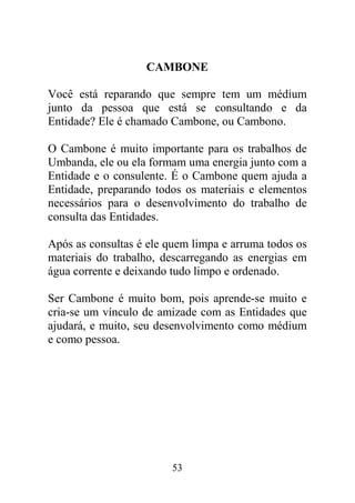 CAMBONE

Você está reparando que sempre tem um médium
junto da pessoa que está se consultando e da
Entidade? Ele é chamado Cambone, ou Cambono.

O Cambone é muito importante para os trabalhos de
Umbanda, ele ou ela formam uma energia junto com a
Entidade e o consulente. É o Cambone quem ajuda a
Entidade, preparando todos os materiais e elementos
necessários para o desenvolvimento do trabalho de
consulta das Entidades.

Após as consultas é ele quem limpa e arruma todos os
materiais do trabalho, descarregando as energias em
água corrente e deixando tudo limpo e ordenado.

Ser Cambone é muito bom, pois aprende-se muito e
cria-se um vínculo de amizade com as Entidades que
ajudará, e muito, seu desenvolvimento como médium
e como pessoa.




                        53
 