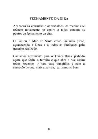 FECHAMENTO DA GIRA

Acabadas as consultas e os trabalhos, os médiuns se
reúnem novamente no centro e todos cantam os
pontos de fechamento da gira.

O Pai ou a Mãe de Santo então faz uma prece,
agradecendo a Deus e a todas as Entidades pelo
trabalho realizado.

Cantamos novamente para o Tranca Ruas, pedindo
agora que feche o terreiro e que abra a rua, assim
todos podemos ir para casa tranqüilos e com a
sensação de que, mais uma vez, realizamos o bem.




                        54
 