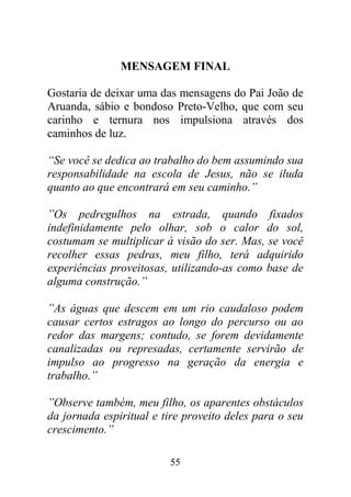 MENSAGEM FINAL

Gostaria de deixar uma das mensagens do Pai João de
Aruanda, sábio e bondoso Preto-Velho, que com seu
carinho e ternura nos impulsiona através dos
caminhos de luz.

“Se você se dedica ao trabalho do bem assumindo sua
responsabilidade na escola de Jesus, não se iluda
quanto ao que encontrará em seu caminho.”

”Os pedregulhos na estrada, quando fixados
indefinidamente pelo olhar, sob o calor do sol,
costumam se multiplicar à visão do ser. Mas, se você
recolher essas pedras, meu filho, terá adquirido
experiências proveitosas, utilizando-as como base de
alguma construção.”

”As águas que descem em um rio caudaloso podem
causar certos estragos ao longo do percurso ou ao
redor das margens; contudo, se forem devidamente
canalizadas ou represadas, certamente servirão de
impulso ao progresso na geração da energia e
trabalho.”

”Observe também, meu filho, os aparentes obstáculos
da jornada espiritual e tire proveito deles para o seu
crescimento.”

                         55
 