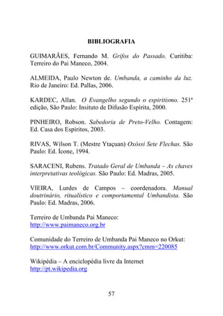 BIBLIOGRAFIA

GUIMARÃES, Fernando M. Grifos do Passado. Curitiba:
Terreiro do Pai Maneco, 2004.

ALMEIDA, Paulo Newton de. Umbanda, a caminho da luz.
Rio de Janeiro: Ed. Pallas, 2006.

KARDEC, Allan. O Evangelho segundo o espiritismo. 251ª
edição, São Paulo: Insituto de Difusão Espírita, 2000.

PINHEIRO, Robson. Sabedoria de Preto-Velho. Contagem:
Ed. Casa dos Espíritos, 2003.

RIVAS, Wilson T. (Mestre Ytaçuan) Oxóssi Sete Flechas. São
Paulo: Ed. Ícone, 1994.

SARACENI, Rubens. Tratado Geral de Umbanda – As chaves
interpretativas teológicas. São Paulo: Ed. Madras, 2005.

VIEIRA, Lurdes de Campos – coordenadora. Manual
doutrinário, ritualístico e comportamental Umbandista. São
Paulo: Ed. Madras, 2006.

Terreiro de Umbanda Pai Maneco:
http://www.paimaneco.org.br

Comunidade do Terreiro de Umbanda Pai Maneco no Orkut:
http://www.orkut.com.br/Community.aspx?cmm=220085

Wikipédia – A enciclopédia livre da Internet
http://pt.wikipedia.org


                              57
 