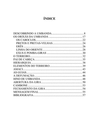 ÍNDICE



DESCOBRINDO A UMBANDA ............................................. 8
OS ORIXÁS DA UMBANDA ............................................... 17
  OS CABOCLOS.................................................................. 22
  PRETOS E PRETAS-VELHAS .......................................... 24
  ERÊS ................................................................................... 26
  LINHA DO ORIENTE ........................................................ 28
  EXUS E POMBA-GIRAS .................................................. 30
O TERREIRO.......................................................................... 32
PAI DE CABEÇA ................................................................... 35
HIERARQUIA ........................................................................ 38
ELEMENTOS DO TERREIRO .............................................. 39
AMACI.................................................................................... 43
AS GUIAS ............................................................................... 44
A DEFUMAÇÃO .................................................................... 46
HINO DE UMBANDA ........................................................... 48
ABERTURA DA GIRA .......................................................... 50
CAMBONE ............................................................................. 53
FECHAMENTO DA GIRA .................................................... 54
MENSAGEM FINAL ............................................................. 55
BIBLIOGRAFIA ..................................................................... 57
 
