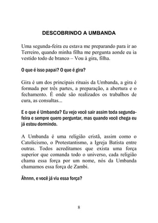 DESCOBRINDO A UMBANDA

Uma segunda-feira eu estava me preparando para ir ao
Terreiro, quando minha filha me pergunta aonde eu ia
vestido todo de branco – Vou à gira, filha.

O que é isso papai? O que é gira?

Gira é um dos principais rituais da Umbanda, a gira é
formada por três partes, a preparação, a abertura e o
fechamento. É onde são realizados os trabalhos de
cura, as consultas...

E o que é Umbanda? Eu vejo você sair assim toda segunda-
feira e sempre quero perguntar, mas quando você chega eu
já estou dormindo.

A Umbanda é uma religião cristã, assim como o
Catolicismo, o Protestantismo, a Igreja Batista entre
outras. Todos acreditamos que exista uma força
superior que comanda todo o universo, cada religião
chama essa força por um nome, nós da Umbanda
chamamos essa força de Zambi.

Ãhnnn, e você já viu essa força?




                             8
 