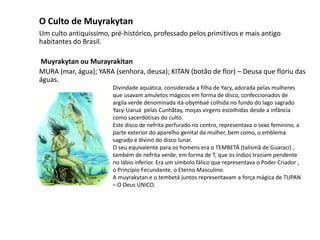 O Culto de Muyrakytan
Um culto antiquissimo, pré-histórico, professado pelos primitivos e mais antigo
habitantes do Brasil.
Muyrakytan ou Murayrakitan
MURA (mar, água); YARA (senhora, deusa); KITAN (botão de flor) – Deusa que floriu das
águas.
Divindade aquática, considerada a filha de Yacy, adorada pelas mulheres
que usavam amuletos mágicos em forma de disco, confeccionados de
argila verde denominada ita-obymbaé colhida no fundo do lago sagrado
Yacy-Uaruá pelas Cunhãtay, moças virgens escolhidas desde a infância
como sacerdotisas do culto.
Este disco de nefrita perfurado no centro, representava o sexo feminino, a
parte exterior do aparelho genital da mulher, bem como, o emblema
sagrado e divino do disco lunar.
O seu equivalente para os homens era o TEMBETÁ (talismã de Guaraci) ,
também de nefrita verde, em forma de T, que os índios traziam pendente
no lábio inferior. Era um símbolo fálico que representava o Poder Criador ,
o Princípio Fecundante, o Eterno Masculino.
A muyrakytan e o tembetá juntos representavam a força mágica de TUPAN
– O Deus ÚNICO.
 
