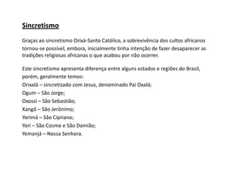 Sincretismo
Graças ao sincretismo Orixá-Santo Católico, a sobrevivência dos cultos africanos
tornou-se possível, embora, inicialmente tinha intenção de fazer desaparecer as
tradições religiosas africanas o que acabou por não ocorrer.
Este sincretismo apresenta diferença entre alguns estados e regiões do Brasil,
porém, geralmente temos:
Orixalá – sincretizado com Jesus, denominado Pai Oxalá;
Ogum – São Jorge;
Oxossi – São Sebastião;
Xangô – São Jerônimo;
Yorimá – São Cipriano;
Yori – São Cosme e São Damião;
Yemanjá – Nossa Senhora.
 