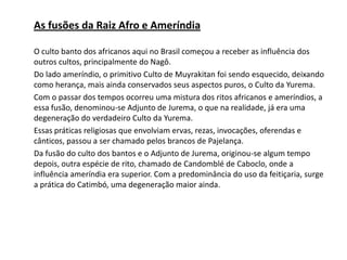 As fusões da Raiz Afro e Ameríndia
O culto banto dos africanos aqui no Brasil começou a receber as influência dos
outros cultos, principalmente do Nagô.
Do lado ameríndio, o primitivo Culto de Muyrakitan foi sendo esquecido, deixando
como herança, mais ainda conservados seus aspectos puros, o Culto da Yurema.
Com o passar dos tempos ocorreu uma mistura dos ritos africanos e ameríndios, a
essa fusão, denominou-se Adjunto de Jurema, o que na realidade, já era uma
degeneração do verdadeiro Culto da Yurema.
Essas práticas religiosas que envolviam ervas, rezas, invocações, oferendas e
cânticos, passou a ser chamado pelos brancos de Pajelança.
Da fusão do culto dos bantos e o Adjunto de Jurema, originou-se algum tempo
depois, outra espécie de rito, chamado de Candomblé de Caboclo, onde a
influência ameríndia era superior. Com a predominância do uso da feitiçaria, surge
a prática do Catimbó, uma degeneração maior ainda.
 