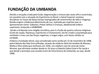 FUNDAÇÃO DA UMBANDA
Devido a situação criada pela fusão, degeneração e mistura das raizes afro e ameríndia,
em paralelo com a situação do Espiritismo no Brasil, o Astral Superior resolveu
disciplinar os rituais de baixa estirpe impregnados de sentimentos de ódio e vingança.
Dando origem a Poderoso Movimento de Luz, realizado por espíritos que se
apresentaram como: Caboclos, Pretos Velhos e Crianças, obedecendo ordens
superiores, lançando a UMBANDA.
Sendo a Umbanda uma religião sincrética, pois é a fusão de quatro culturas religiosas
(Culto de nação, Pajelança, Espiritismo e Cristianismo), ela foi criada e arquitetada para
combater o mau uso das forças negativas, a magia negra, com bases sólidas na
caridade.
Embora a fundação oficial, seja considerada como sendo em 15 de novembro de 1908,
pelo Caboclo das Sete Encruzilhadas, através do médium Zélio Fernandino de Moraes,
Matta e Silva relata que conheceu em 1935, um médium com 61 anos de nome
Nicanor, que afirmava receber desde os 16 anos o Caboclo Cobra Coral e Pai Jacob e
que desde o princípio suas sessões eram de linha branca da Umbanda, ou seja, desde
1890.
 