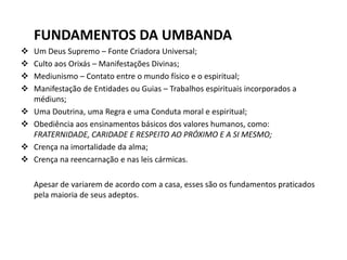 FUNDAMENTOS DA UMBANDA
 Um Deus Supremo – Fonte Criadora Universal;
 Culto aos Orixás – Manifestações Divinas;
 Mediunismo – Contato entre o mundo físico e o espiritual;
 Manifestação de Entidades ou Guias – Trabalhos espirituais incorporados a
médiuns;
 Uma Doutrina, uma Regra e uma Conduta moral e espiritual;
 Obediência aos ensinamentos básicos dos valores humanos, como:
FRATERNIDADE, CARIDADE E RESPEITO AO PRÓXIMO E A SI MESMO;
 Crença na imortalidade da alma;
 Crença na reencarnação e nas leis cármicas.
Apesar de variarem de acordo com a casa, esses são os fundamentos praticados
pela maioria de seus adeptos.
 