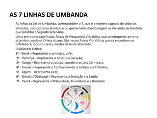 AS 7 LINHAS DE UMBANDA
As linhas da Lei de Umbanda, correspondem a 7, que é o número sagrado de todos os
símbolos, composto do ternário e do quaternário, dando origem as Variantes da Unidade
que constitui o Sagrado Setenário.
Linha tem como significado, Faixas de Frequencia Vibratória, que se interpenetram e se
estendem, onde os Orixás atuam. São nessas Faixas Vibratórias que se encontram as
Entidades e todos os seres, dentro da lei de afinidade.
Divisão das Linhas:
1ª - Oxalá – Representa o princípio, a Fé;
2ª - Yemanjá – Representa o Amor e a Geração;
3ª - Xangô – Representa a Justiça (coordena as Leis Cármicas);
4ª - Oxossi – Representa o Conhecimento, a Fartura e o Trabalho;
5ª - Ogum – Representa a Lei;
6ª - Omulú / Obaluayê – Representa a Evolução e a Saúde;
7ª - Yansã – Representa a Maturidade, Humildade e a Bondade .
 