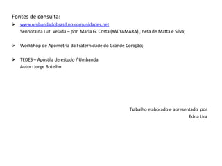 Fontes de consulta:
 www.umbandadobrasil.no.comunidades.net
Senhora da Luz Velada – por Maria G. Costa (YACYAMARA) , neta de Matta e Silva;
 WorkShop de Apometria da Fraternidade do Grande Coração;
 TEDES – Apostila de estudo / Umbanda
Autor: Jorge Botelho
Trabalho elaborado e apresentado por
Edna Lira
 