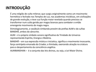 INTRODUÇÃO
É uma religião de culto milenar, que surgiu originalmente como um movimento
hermético e fechado nos Templos de Luz, nas academias iniciáticas, em civilizações
de grande evolução, e teve sua função maior revelada quando precisou se
transformar num culto gerido por magos brancos para combater o então
emengente movimento de magia negra.
Etimologicamente, o vocábulo Umbanda provém do prefixo AUM e do sufixo
BANDHÃ, ambos do sânscrito.
AUM – é o próprio símbolo sonoro significativo da Trindade do Universo
representando Espírito, Energia e Matéria.
BANDHÃ – em sua expressão mística e iniciatica, significa o movimento incessante,
força centrípeta emanada do Criador, o Ilimitado, exercendo atração na criatura
para o despertamento da consciência angélica.
AUMBANDHAN – é o conjunto das leis divinas, ou seja, a Lei Maior Divina.
 