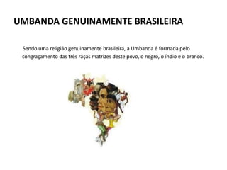 UMBANDA GENUINAMENTE BRASILEIRA
Sendo uma religião genuinamente brasileira, a Umbanda é formada pelo
congraçamento das três raças matrizes deste povo, o negro, o índio e o branco.
 