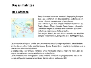 Pesquisas revelaram que a maioria da população negra
que aqui aportaram era de procedência sudanesa e em
menor número os negros de origem banto.
Dos Sudaneses, os mais importantes foram: Iorubás ou
Nagôs, Gêges, Minas, Hauçás, Tapas, Bornus e Gruncis.
Com esses negros sudaneses entraram dois povos de
influência maometana: Fulas e Malês.
Dos negros Bantus, os mais importantes foram: Angolas,
Congos ou Cambindas, Benguelas e os de Moçambique.
Raças matrizes
Raiz Africana
Devido as várias línguas faladas em uma mesma senzala, surgiu a primeira dificuldade da
pratica de um culto. Então a solidariedade deixou de acontecer no plano doméstico para se
tornar uma solidariedade étnica.
O Nagô passou a ser a língua franca da única instituição religiosa negra no Brasil, pois os
negros escravizados eram majoritariamente iorubana.
Os chamados cultos de nações ou culto africano sofreram adaptações com o passar do
tempo, até perder suas características, dando origem ao Candomblé.
 