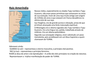 Nossos índios, especialmente os citados Tupy-nambás e Tupy-
Guaranis, não eram povos primitivos que estivessem no início
de sua evolução. Eram de uma raça muito antiga com origem
de milhões de anos e que estavam em franca decadência no
último ciclo de sua raça.
Sua Teogônia, era de grande pureza e elevação, prova de que
já tinham alcançado uma forte maturação espiritual.
O Nheengatu era o idioma sagrados dos Tupy-nambás e Tupy-
Guaranis. Era uma língua raiz, polida, trabalhada através de
milênios. Era um idioma polissilábico.
Segundo sua concepção religiosa, eram sobretudo um povo
monoteísta, pois acreditavam em um Deus Supremo a quem
chamavam de TUPAN.
Raiz Ameríndia
Adoravam ainda:
GUARACI (o sol) – representava o eterno masculino, o princípio vital positivo.
YACI (a lua) – representava o princípio feminino.
RUDÁ (o deus do amor e da reprodução) – A união dos dois princípios na criação da natureza.
Representavam a tríplice manifestação do poder de TUPAN.
 