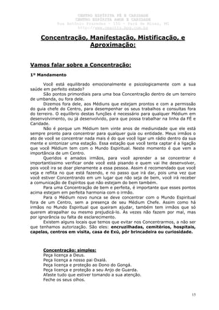 CCEENNTTRROO EESSPPÍÍRRIITTAA FFÉÉ EE CCAARRIIDDAADDEE
CCEENNTTRROO EESSPPÍÍRRIITTAA AAMMOORR EE CCAARRIIDDAADDEE
RRuuaa AAnnttôônniioo PPrraaxxeeddeess –– 115500 –– PPaarráá ddee MMiinnaass,, MMGG
hhttttpp::////wwwwww..cceeaaccttttss..hhppgg..ccoomm..bbrr
15
Concentração, Manifestação, Mistificação, e
Aproximação:
Vamos falar sobre a Concentração:
1º Mandamento
Você está equilibrado emocionalmente e psicologicamente com a sua
saúde em perfeito estado?
São pontos primordiais para uma boa Concentração dentro de um terreiro
de umbanda, ou fora dele.
Dizemos fora dele, aos Médiuns que estejam prontos e com a permissão
do guia chefe do Centro, para desempenhar os seus trabalhos e consultas fora
do terreiro. O equilíbrio destas funções é necessário para qualquer Médium em
desenvolvimento, ou já desenvolvido, para que possa trabalhar na linha da FÉ e
Caridade.
Não é porque um Médium tem vinte anos de mediunidade que ele está
sempre pronto para concentrar para qualquer guia ou entidade. Meus irmãos o
ato de você se concentrar nada mais é do que você ligar um rádio dentro da sua
mente e sintonizar uma estação. Essa estação que você tenta captar é a ligação
que você Médium tem com o Mundo Espiritual. Neste momento é que vem a
importância de um Centro.
Queridos e amados irmãos, para você aprender a se concentrar é
importantíssimo verificar onde você está pisando e quem vai lhe desenvolver,
pois você ira se doar plenamente a essa pessoa. Assim é recomendado que você
veja e reflita no que está fazendo, e no passo que irá dar, pois uma vez que
você estiver Concentrando em um lugar que não seja de bem, você irá receber
a comunicação de Espíritos que não estejam do bem também.
Para uma Concentração de bem e perfeita, é importante que esses pontos
acima estejam em perfeita harmonia com o irmão.
Para o Médium novo nunca se deve concentrar com o Mundo Espiritual
fora de um Centro, sem a presença de seu Médium Chefe. Assim como há
irmãos no Mundo Espiritual que queiram ajudar, também tem irmãos que só
querem atrapalhar ou mesmo prejudicá-lo. Às vezes não fazem por mal, mas
por ignorância ou falta de esclarecimento.
Existem alguns locais que temos que evitar nos Concentrarmos, a não ser
que tenhamos autorização. São eles: encruzilhadas, cemitérios, hospitais,
capelas, centros em visita, casa de Exú, pôr brincadeira ou curiosidade.
Concentração: simples:
Peça licença a Deus.
Peça licença a nosso pai Oxalá.
Peça licença e proteção ao Dono do Gongá.
Peça licença e proteção a seu Anjo de Guarda.
Afaste tudo que estiver tomando a sua atenção.
Feche os seus olhos.
 