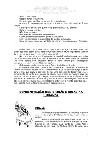 CCEENNTTRROO EESSPPÍÍRRIITTAA FFÉÉ EE CCAARRIIDDAADDEE
CCEENNTTRROO EESSPPÍÍRRIITTAA AAMMOORR EE CCAARRIIDDAADDEE
RRuuaa AAnnttôônniioo PPrraaxxeeddeess –– 115500 –– PPaarráá ddee MMiinnaass,, MMGG
hhttttpp::////wwwwww..cceeaaccttttss..hhppgg..ccoomm..bbrr
16
Sinta o seu corpo.
Respire fundo lentamente.
Bloqueie seus ouvidos para o que tiver escutando.
Através do pensamento eleve-se e transporte-se até onde você quer
chegar.
Leve o pensamento até quem você quer sintonizar ou chamar.
Solte o corpo e mente.
Não fique ansioso.
Não interfira com outros pensamentos.
Confie plenamente nos seus guias ou entidades.
Entre no compasso e nas batidas do tambor se houver.
Sinta arrepios, calor, frio, vontade de chorar, rir, pular, dançar, felicidade.
**********************************************************************
Deste modo, você está pronto para a incorporação, o irmão abrirá um
canal, podemos assim dizer, para o mundo Espiritual. Muito importante também
é para que e para quem vamos abrir esse canal!
Na Umbanda nos comunicamos com o Mundo Espiritual através dos guias,
Orixás e entidades dentro da nossa filosofia e rituais, bem como já sabemos.
Um canal aberto sem propósito tende a abrir campo para indesejáveis
incorporações nem sempre fáceis de doutrinar.
Outra coisa muita importante é a Corrente de Concentração.
Quando se abre uma Corrente de Concentração com todos os Médiuns do
Centro, os irmãos devem levar o pensamento a Oxalá pedindo força e saúde
para o filho que pediu a corrente. Se for uma corrente de descarrego levar o
pensamento ao irmão que precisa de ajuda, mas lembre-se Médium novo não
pode se concentrar nesta gira. Peçam encaminhamento para o irmão ou irmãos
que estão atrapalhando a vida de quem está sendo descarregado. Nunca com
ódio nem raiva e muito menos brincadeira. Lidar com o Mundo Espiritual não é
fácil, quanto mais se forem irmãos sem esclarecimento.
CONCENTRAÇÃO DOS ORIXÁS E GUIAS NA
UMBANDA
OXALÁ:
Geralmente na gira de Oxalá, é cantados os pontos
que convém a gira. O Médium toma seu lugar dentro do
centro.
Algumas giras o Médium permanece de pé, outras
sentadas, com veremos mais adiante. Na gira de Oxalá
ficamos de pé, voltados para frente do gongá. Após a
chegada de um guia no Médium Chefe da casa, você
 