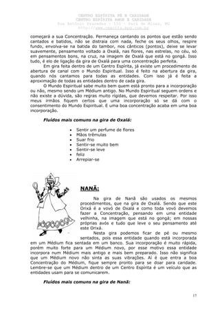 CCEENNTTRROO EESSPPÍÍRRIITTAA FFÉÉ EE CCAARRIIDDAADDEE
CCEENNTTRROO EESSPPÍÍRRIITTAA AAMMOORR EE CCAARRIIDDAADDEE
RRuuaa AAnnttôônniioo PPrraaxxeeddeess –– 115500 –– PPaarráá ddee MMiinnaass,, MMGG
hhttttpp::////wwwwww..cceeaaccttttss..hhppgg..ccoomm..bbrr
17
começará a sua Concentração. Permaneça cantando os pontos que estão sendo
cantados e batidos, não se distraia com nada, feche os seus olhos, respire
fundo, envolva-se na batida do tambor, nos cânticos (pontos), deixe se levar
suavemente, pensamento voltado a Oxalá, nas flores, nas estrelas, no céu, só
em pensamentos bons, na cruz, na imagem de Oxalá que está no gongá. Isso
tudo, é elo de ligação da gira de Oxalá para uma concentração perfeita.
Em gira feita dentro de um Centro Espírita, já existe um procedimento de
abertura de canal com o Mundo Espiritual. Isso é feito na abertura da gira,
quando nós cantamos para todas as entidades. Com isso já é feita a
aproximação de todas as entidades dentro de cada gira.
O Mundo Espiritual sabe muito bem quem está pronto para a incorporação
ou não, mesmo sendo um Médium antigo. No Mundo Espiritual seguem ordens e
não existe a dúvida, são regras muito rígidas, que devemos respeitar. Por isso
meus irmãos fiquem certos que uma incorporação só se dá com o
consentimento do Mundo Espiritual. E uma boa concentração acaba em uma boa
incorporação.
Fluídos mais comuns na gira de Oxalá:
• Sentir um perfume de flores
• Mãos trêmulas
• Suar frio
• Sentir-se muito bem
• Sentir-se leve
• feliz
• Arrepiar-se
NANÃ:
Na gira de Nanã são usados os mesmos
procedimentos, que na gira de Oxalá. Sendo que este
Orixá é a vovó de Oxalá e como toda vovó devemos
fazer a Concentração, pensando em uma entidade
velhinha, na imagem que está no gongá; em nossas
próprias avós e tudo que leve o seu pensamento até
este Orixá.
Nesta gira podemos ficar de pé ou mesmo
sentados, pois essa entidade quando está incorporada
em um Médium fica sentada em um banco. Sua incorporação é muito rápida,
porém muito forte para um Médium novo, por esse motivo essa entidade
incorpora num Médium mais antigo e mais bem preparado. Isso não significa
que um Médium novo não sinta as suas vibrações. Aí é que entra a boa
Concentração do Médium, fique sempre pronto para se doar para caridade.
Lembre-se que um Médium dentro de um Centro Espírita é um veículo que as
entidades usam para se comunicarem.
Fluídos mais comuns na gira de Nanã:
 