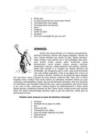 CCEENNTTRROO EESSPPÍÍRRIITTAA FFÉÉ EE CCAARRIIDDAADDEE
CCEENNTTRROO EESSPPÍÍRRIITTAA AAMMOORR EE CCAARRIIDDAADDEE
RRuuaa AAnnttôônniioo PPrraaxxeeddeess –– 115500 –– PPaarráá ddee MMiinnaass,, MMGG
hhttttpp::////wwwwww..cceeaaccttttss..hhppgg..ccoomm..bbrr
18
• Muita paz
• O corpo querendo se curvar para frente
• Formigamento nas costas
• Formigamento nas pernas
• Sono
• Preguiça
• Sentir-se bem
• Arrepios
• Com leve sensação de que vai cair
IEMANJÁ:
Como nos outros Orixás, é o mesmo procedimento.
Senhora Iemanjá, Rainha das águas salgadas, Rainha do
mar, Sereia bendita das ondas do Mar, Nossa Senhora.
Meus irmãos, essa devem ser a concentração mais fácil,
pois temos muito campo para firmarmos nosso
pensamento, como praias, mares, peixes, conchas,
pescadores, barcos, ondas batendo nas pedras, sereias,
canto das sereias e a imagem de Nossa Senhora da
Conceição. Se transporte para o mar, veja você brincando
nas suas ondas sagradas, sinta a sua água fria e pura no
seu corpo a banhar, lembre-se do gosto da água salgada
em sua boca, sinta a pureza de seus pontos, sinta-se feliz. Mas com o maior
respeito meus irmãos! Pois como temos as calmarias também temos as suas
violentas e devastadoras ondas. Na gira da Senhora Iemanjá, não só a Senhora
se manifesta, mas também Espíritos do mar, como pescadores, pôr terem tanto
a ver com o Mar, continuam mesmo depois de desencarnarem a fazer parte
dessa grande e poderosa falange do Mar. Nisso meus irmãos temos que sempre
estar em plena Concentração durante toda a gira da Senhora, nesta gira se
permanece em pé.
Fluídos mais comuns na gira da Senhora Iemanjá:
• Arrepios
• Vontade de se jogar no chão
• Paz
• Cheiro de Mar
• Tremedeira nas mãos
• Sons de ondas batendo na praia
• Relaxamento
• Bem estar
 