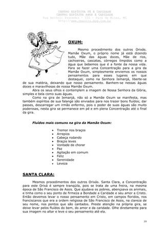 CCEENNTTRROO EESSPPÍÍRRIITTAA FFÉÉ EE CCAARRIIDDAADDEE
CCEENNTTRROO EESSPPÍÍRRIITTAA AAMMOORR EE CCAARRIIDDAADDEE
RRuuaa AAnnttôônniioo PPrraaxxeeddeess –– 115500 –– PPaarráá ddee MMiinnaass,, MMGG
hhttttpp::////wwwwww..cceeaaccttttss..hhppgg..ccoomm..bbrr
19
OXUM:
Mesmo procedimento dos outros Orixás.
Mamãe Oxum, o próprio nome já está dizendo
tudo, Mãe das águas doces, Mãe de rios,
cachoeiras, cascatas, córregos límpidos como a
água que bebemos que é a fonte da nossa vida.
Para se fazer uma Concentração para a gira da
Mamãe Oxum, simplesmente enviemos os nossos
pensamentos para esses lugares em que
destaquei, como na Senhora Iemanjá, liberte-se
de sua matéria, deixando que nosso pensamento. Banhem-se nessas águas
doces e maravilhosas de nossa Mamãe Oxum.
Abra os seus olhos e contemplem a imagem de Nossa Senhora da Glória,
simples e bela como suas águas.
Como na gira de Iemanjá, não só a Mamãe Oxum se manifesta, mas
também espíritos de sua falange são enviados para nos trazer bons fluídos; dar
passes, descarregar um irmão enfermo, pois o poder de suas águas são muito
poderosas, nesta gira se permanece em pé e em plena Concentração até o final
da gira.
Fluídos mais comuns na gira da Mamãe Oxum:
• Tremor nos braços
• Arrepios
• Cabeça rodando
• Braços leves
• Vontade de chorar
• Paz
• Agitação em comum
• Feliz
• Serenidade
• Leveza
SANTA CLARA:
Mesmos procedimentos dos outros Orixás. Santa Clara, a Concentração
para este Orixá é sempre tranqüila, pois se trata de uma freira, na mesma
época de São Francisco de Assis. Que ajudava os pobres, abençoava os animais,
e tinha como o seu ponto de firmeza a Bondade a Caridade e seu amor a Cristo.
Então devemos levar o nosso pensamento em Cristo, em campos floridos, nos
franciscanos que era a ordem religiosa de São Francisco de Assis, na clareza de
seu nome, nos pontos que são cantados. Preste atenção na própria gira, se
deixe levar pelos fluídos do bem, do amor e da caridade. Olhe diretamente para
sua imagem no altar e leve o seu pensamento até ela.
 
