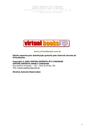 CCEENNTTRROO EESSPPÍÍRRIITTAA FFÉÉ EE CCAARRIIDDAADDEE
CCEENNTTRROO EESSPPÍÍRRIITTAA AAMMOORR EE CCAARRIIDDAADDEE
RRuuaa AAnnttôônniioo PPrraaxxeeddeess –– 115500 –– PPaarráá ddee MMiinnaass,, MMGG
hhttttpp::////wwwwww..cceeaaccttttss..hhppgg..ccoomm..bbrr
2
www.virtualbooks.com.br
Edição especial para distribuição gratuita pela Internet através da
Virtualbooks.
Copyright © 2003 CENTRO ESPÍRITA FÉ E CARIDADE
CENTRO ESPÍRITA AMOR E CARIDADE
Rua Antônio Praxedes – 150 – Pará de Minas, MG
http://www.ceactts.hpg.com.br
Direitos Autorais Reservados
 