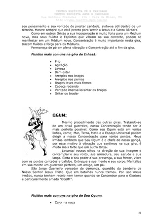 CCEENNTTRROO EESSPPÍÍRRIITTAA FFÉÉ EE CCAARRIIDDAADDEE
CCEENNTTRROO EESSPPÍÍRRIITTAA AAMMOORR EE CCAARRIIDDAADDEE
RRuuaa AAnnttôônniioo PPrraaxxeeddeess –– 115500 –– PPaarráá ddee MMiinnaass,, MMGG
hhttttpp::////wwwwww..cceeaaccttttss..hhppgg..ccoomm..bbrr
21
seu pensamento e sua vontade de prestar caridade, sinta-se útil dentro de um
terreiro. Mostre sempre que está pronto para servir a Jesus e a Santa Bárbara.
Como em outros Orixás a sua incorporação é muito forte para um Médium
novo, mas seus fluídos e Espíritos que vibram na sua corrente, podem se
manifestar em um Médium novo. Concentração é muito importante nesta gira,
trazem fluídos e força para os Médiuns.
Permaneça de pé em plena vibração e Concentração até o fim da gira.
Fluídos mais comuns na gira de Inhasã:
• Frio
• Agitação
• Leveza
• Bem estar
• Arrepios nos braços
• Arrepios nas pernas
• Braços leves mais firmes
• Cabeça rodando
• Vontade imensa levantar os braços
• Gritar ou bradar
OGUM:
Mesmo procedimento das outras giras. Tratando-se
de um orixá guerreiro, nossa Concentração tende ser a
mais perfeita possível. Como seu Ogum está em várias
linhas, como; Mar, Terra, Mato e o Espaço Universal podem
dirigir a nossa Concentração para vários pontos. Meus
irmãos lembrem que Seu Ogum é o chefe do nosso gongá,
por esse motivo à vibração que sentimos na sua gira, é
muito mais forte que um outro Orixá.
Levantai vossos olhos na direção de sua imagem e
contemplai o seu rosto, sua armadura, seu escudo e sua
lança. Sinta o seu poder a sua presença, a sua frente, vibre
com os pontos cantados e batidos. Entregue a sua mente e seu corpo. Mentalize
em sua mente um guerreiro perfeito, um amigo, um pai.
São Jorge Guerreiro vencedor de demanda, guardião da bandeira de
Nosso Senhor Jesus Cristo. Que em batalhas nunca tremeu. Por isso meus
irmãos, nunca tenham receio nem temor quando se Concentrar para o Glorioso
e particularmente amado “OGUM”.
Fluídos mais comuns na gira de Seu Ogum:
• Calor na nuca
 