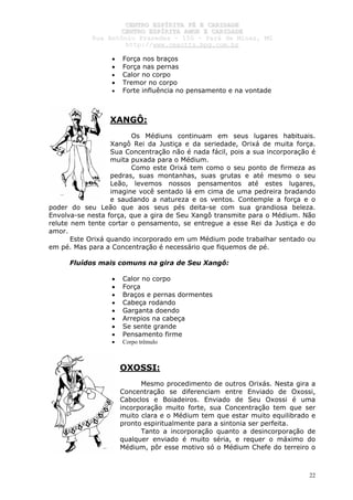 CCEENNTTRROO EESSPPÍÍRRIITTAA FFÉÉ EE CCAARRIIDDAADDEE
CCEENNTTRROO EESSPPÍÍRRIITTAA AAMMOORR EE CCAARRIIDDAADDEE
RRuuaa AAnnttôônniioo PPrraaxxeeddeess –– 115500 –– PPaarráá ddee MMiinnaass,, MMGG
hhttttpp::////wwwwww..cceeaaccttttss..hhppgg..ccoomm..bbrr
22
• Força nos braços
• Força nas pernas
• Calor no corpo
• Tremor no corpo
• Forte influência no pensamento e na vontade
XANGÔ:
Os Médiuns continuam em seus lugares habituais.
Xangô Rei da Justiça e da seriedade, Orixá de muita força.
Sua Concentração não é nada fácil, pois a sua incorporação é
muita puxada para o Médium.
Como este Orixá tem como o seu ponto de firmeza as
pedras, suas montanhas, suas grutas e até mesmo o seu
Leão, levemos nossos pensamentos até estes lugares,
imagine você sentado lá em cima de uma pedreira bradando
e saudando a natureza e os ventos. Contemple a força e o
poder do seu Leão que aos seus pés deita-se com sua grandiosa beleza.
Envolva-se nesta força, que a gira de Seu Xangô transmite para o Médium. Não
relute nem tente cortar o pensamento, se entregue a esse Rei da Justiça e do
amor.
Este Orixá quando incorporado em um Médium pode trabalhar sentado ou
em pé. Mas para a Concentração é necessário que fiquemos de pé.
Fluídos mais comuns na gira de Seu Xangô:
• Calor no corpo
• Força
• Braços e pernas dormentes
• Cabeça rodando
• Garganta doendo
• Arrepios na cabeça
• Se sente grande
• Pensamento firme
• Corpo trêmulo
OXOSSI:
Mesmo procedimento de outros Orixás. Nesta gira a
Concentração se diferenciam entre Enviado de Oxossi,
Caboclos e Boiadeiros. Enviado de Seu Oxossi é uma
incorporação muito forte, sua Concentração tem que ser
muito clara e o Médium tem que estar muito equilibrado e
pronto espiritualmente para a sintonia ser perfeita.
Tanto a incorporação quanto a desincorporação de
qualquer enviado é muito séria, e requer o máximo do
Médium, pôr esse motivo só o Médium Chefe do terreiro o
 