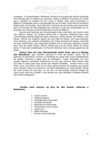 CCEENNTTRROO EESSPPÍÍRRIITTAA FFÉÉ EE CCAARRIIDDAADDEE
CCEENNTTRROO EESSPPÍÍRRIITTAA AAMMOORR EE CCAARRIIDDAADDEE
RRuuaa AAnnttôônniioo PPrraaxxeeddeess –– 115500 –– PPaarráá ddee MMiinnaass,, MMGG
hhttttpp::////wwwwww..cceeaaccttttss..hhppgg..ccoomm..bbrr
23
incorpora. A Concentração é diferente. Primeiro é enviado pelo Mundo Espiritual
uma falange para a limpeza do ambiente. Depois o Médium incorpora um irmão
que o ajudará na limpeza do seu corpo e mente, após essa purificação, o
Médium é preparado para a incorporação de um Enviado. Você não se Concentra
direto para um Enviado. Você não tem o domínio de sua mente para concentrar
para um Enviado de São Sebastião pôr exemplo. O ato de incorporação de um
Enviado vem sempre do Mundo Espiritual nunca do Médium.
Quanto aos Caboclos sua Concentração é bem mais fácil, pôr terem vivido
nas matas e selvas, em contato direto com a natureza. Podemos fazer uma
concentração perfeita seguindo estes costumes, vamos pensar nas Matas e nas
selvas. Vamos nos imaginar dentro de uma tribo de Índios, com suas cabanas,
seus caboclos, sua caboclas enfeitadas com lindos penachos de penas, colorindo
as suas vestimentas, sua integração perfeita com a natureza, pássaros voando
pelo meio da mata virgem. Bravos Orixás que um dia foram donos de nossa
terra. E hoje são considerados no Mundo Espiritual como bravos guerreiros de
Oxalá.
Vamos falar em uma Concentração muito forte, que é a falange
dos Boiadeiros. Que também pertence à linha de Oxossi. Como nos já
sabemos os Boiadeiros viveram no Nordeste do nosso País. Eram trabalhadores
do campo, tocavam o gado para as pastagens, viviam montados em seus
cavalos ligeiros, confiavam firmemente no seu laço certeiro. Este mesmo laço
que hoje é usado para laçar almas que estejam Perdidas. Tinham como o seu
maior valor, sua força e sua fé em Jesus para enfrentar os castigos que aquela
terra oferecia. Para se Concentrar nos fortes Boiadeiros do nosso Sertão. Pense
em suas terras, em seu laço, no seu boi, na sua boiada, naquele chapéu de
couro junto com seu chicote e nos pontos que são cantados e batidos através
dos nossos atabaques.
Fluídos mais comuns na gira de Seu Oxossi, Caboclos e
Boiadeiros:
• Corpo quente
• Cabeça rodando
• Vibração pelo corpo todo
• Vontade de dançar
• Sentindo-se muito forte
• Pensamento com firmeza
• Corpo leve
• Mãos trêmulas
• Pernas muito trêmulas
 