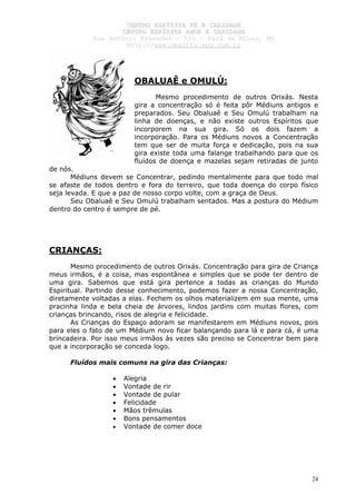CCEENNTTRROO EESSPPÍÍRRIITTAA FFÉÉ EE CCAARRIIDDAADDEE
CCEENNTTRROO EESSPPÍÍRRIITTAA AAMMOORR EE CCAARRIIDDAADDEE
RRuuaa AAnnttôônniioo PPrraaxxeeddeess –– 115500 –– PPaarráá ddee MMiinnaass,, MMGG
hhttttpp::////wwwwww..cceeaaccttttss..hhppgg..ccoomm..bbrr
24
OBALUAÊ e OMULÚ:
Mesmo procedimento de outros Orixás. Nesta
gira a concentração só é feita pôr Médiuns antigos e
preparados. Seu Obaluaê e Seu Omulú trabalham na
linha de doenças, e não existe outros Espíritos que
incorporem na sua gira. Só os dois fazem a
incorporação. Para os Médiuns novos a Concentração
tem que ser de muita força e dedicação, pois na sua
gira existe toda uma falange trabalhando para que os
fluídos de doença e mazelas sejam retiradas de junto
de nós.
Médiuns devem se Concentrar, pedindo mentalmente para que todo mal
se afaste de todos dentro e fora do terreiro, que toda doença do corpo físico
seja levada. E que a paz de nosso corpo volte, com a graça de Deus.
Seu Obaluaê e Seu Omulú trabalham sentados. Mas a postura do Médium
dentro do centro é sempre de pé.
CRIANÇAS:
Mesmo procedimento de outros Orixás. Concentração para gira de Criança
meus irmãos, é a coisa, mas espontânea e simples que se pode ter dentro de
uma gira. Sabemos que está gira pertence a todas as crianças do Mundo
Espiritual. Partindo desse conhecimento, podemos fazer a nossa Concentração,
diretamente voltadas a elas. Fechem os olhos materializem em sua mente, uma
pracinha linda e bela cheia de árvores, lindos jardins com muitas flores, com
crianças brincando, risos de alegria e felicidade.
As Crianças do Espaço adoram se manifestarem em Médiuns novos, pois
para eles o fato de um Médium novo ficar balançando para lá e para cá, é uma
brincadeira. Por isso meus irmãos às vezes são preciso se Concentrar bem para
que a incorporação se conceda logo.
Fluídos mais comuns na gira das Crianças:
• Alegria
• Vontade de rir
• Vontade de pular
• Felicidade
• Mãos trêmulas
• Bons pensamentos
• Vontade de comer doce
 