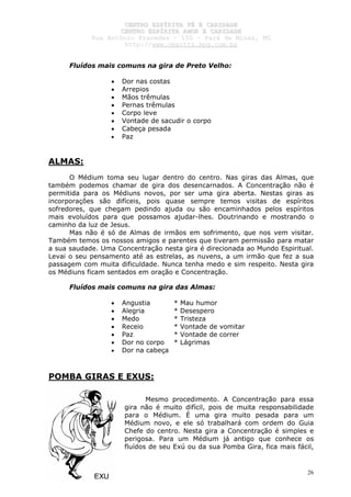 CCEENNTTRROO EESSPPÍÍRRIITTAA FFÉÉ EE CCAARRIIDDAADDEE
CCEENNTTRROO EESSPPÍÍRRIITTAA AAMMOORR EE CCAARRIIDDAADDEE
RRuuaa AAnnttôônniioo PPrraaxxeeddeess –– 115500 –– PPaarráá ddee MMiinnaass,, MMGG
hhttttpp::////wwwwww..cceeaaccttttss..hhppgg..ccoomm..bbrr
26
Fluídos mais comuns na gira de Preto Velho:
• Dor nas costas
• Arrepios
• Mãos trêmulas
• Pernas trêmulas
• Corpo leve
• Vontade de sacudir o corpo
• Cabeça pesada
• Paz
ALMAS:
O Médium toma seu lugar dentro do centro. Nas giras das Almas, que
também podemos chamar de gira dos desencarnados. A Concentração não é
permitida para os Médiuns novos, por ser uma gira aberta. Nestas giras as
incorporações são difíceis, pois quase sempre temos visitas de espíritos
sofredores, que chegam pedindo ajuda ou são encaminhados pelos espíritos
mais evoluídos para que possamos ajudar-lhes. Doutrinando e mostrando o
caminho da luz de Jesus.
Mas não é só de Almas de irmãos em sofrimento, que nos vem visitar.
Também temos os nossos amigos e parentes que tiveram permissão para matar
a sua saudade. Uma Concentração nesta gira é direcionada ao Mundo Espiritual.
Levai o seu pensamento até as estrelas, as nuvens, a um irmão que fez a sua
passagem com muita dificuldade. Nunca tenha medo e sim respeito. Nesta gira
os Médiuns ficam sentados em oração e Concentração.
Fluídos mais comuns na gira das Almas:
• Angustia * Mau humor
• Alegria * Desespero
• Medo * Tristeza
• Receio * Vontade de vomitar
• Paz * Vontade de correr
• Dor no corpo * Lágrimas
• Dor na cabeça
POMBA GIRAS E EXUS:
Mesmo procedimento. A Concentração para essa
gira não é muito difícil, pois de muita responsabilidade
para o Médium. É uma gira muito pesada para um
Médium novo, e ele só trabalhará com ordem do Guia
Chefe do centro. Nesta gira a Concentração é simples e
perigosa. Para um Médium já antigo que conhece os
fluídos de seu Exú ou da sua Pomba Gira, fica mais fácil,
 