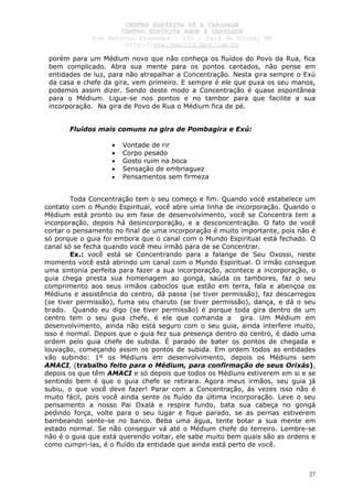 CCEENNTTRROO EESSPPÍÍRRIITTAA FFÉÉ EE CCAARRIIDDAADDEE
CCEENNTTRROO EESSPPÍÍRRIITTAA AAMMOORR EE CCAARRIIDDAADDEE
RRuuaa AAnnttôônniioo PPrraaxxeeddeess –– 115500 –– PPaarráá ddee MMiinnaass,, MMGG
hhttttpp::////wwwwww..cceeaaccttttss..hhppgg..ccoomm..bbrr
27
porém para um Médium novo que não conheça os fluídos do Povo da Rua, fica
bem complicado. Abra sua mente para os pontos cantados, não pense em
entidades de luz, para não atrapalhar a Concentração. Nesta gira sempre o Exú
da casa e chefe da gira, vem primeiro. E sempre é ele que puxa os seu manos,
podemos assim dizer. Sendo deste modo a Concentração é quase espontânea
para o Médium. Ligue-se nos pontos e no tambor para que facilite a sua
incorporação. Na gira de Povo de Rua o Médium fica de pé.
Fluídos mais comuns na gira de Pombagira e Exú:
• Vontade de rir
• Corpo pesado
• Gosto ruim na boca
• Sensação de embriaguez
• Pensamentos sem firmeza
Toda Concentração tem o seu começo e fim. Quando você estabelece um
contato com o Mundo Espiritual, você abre uma linha de incorporação. Quando o
Médium está pronto ou em fase de desenvolvimento, você se Concentra tem a
incorporação, depois há desincorporação, e a desconcentração. O fato de você
cortar o pensamento no final de uma incorporação é muito importante, pois não é
só porque o guia foi embora que o canal com o Mundo Espiritual está fechado. O
canal só se fecha quando você meu irmão para de se Concentrar.
Ex.: você está se Concentrando para a falange de Seu Oxossi, neste
momento você está abrindo um canal com o Mundo Espiritual. O irmão consegue
uma sintonia perfeita para fazer a sua incorporação, acontece a incorporação, o
guia chega presta sua homenagem ao gongá, saúda os tambores, faz o seu
comprimento aos seus irmãos caboclos que estão em terra, fala e abençoa os
Médiuns e assistência do centro, dá passe (se tiver permissão), faz descarregos
(se tiver permissão), fuma seu charuto (se tiver permissão), dança, e dá o seu
brado. Quando eu digo (se tiver permissão) é porque toda gira dentro de um
centro tem o seu guia chefe, é ele que comanda a gira. Um Médium em
desenvolvimento, ainda não está seguro com o seu guia, ainda interfere muito,
isso é normal. Depois que o guia fez sua presença dentro do centro, é dado uma
ordem pelo guia chefe de subida. É parado de bater os pontos de chegada e
louvação, começando assim os pontos de subida. Em ordem todos as entidades
vão subindo: 1º os Médiuns em desenvolvimento, depois os Médiuns sem
AMACI, (trabalho feito para o Médium, para confirmação de seus Orixás),
depois os que têm AMACI e só depois que todos os Médiuns estiverem em si e se
sentindo bem é que o guia chefe se retirara. Agora meus irmãos, seu guia já
subiu, o que você deve fazer! Parar com a Concentração, ás vezes isso não é
muito fácil, pois você ainda sente os fluído da última incorporação. Leve o seu
pensamento a nosso Pai Oxalá e respire fundo, bata sua cabeça no gongá
pedindo força, volte para o seu lugar e fique parado, se as pernas estiverem
bambeando sente-se no banco. Beba uma água, tente botar a sua mente em
estado normal. Se não conseguir vá até o Médium chefe do terreiro. Lembre-se
não é o guia que está querendo voltar, ele sabe muito bem quais são as ordens e
como cumpri-las, é o fluído da entidade que ainda está perto de você.
 