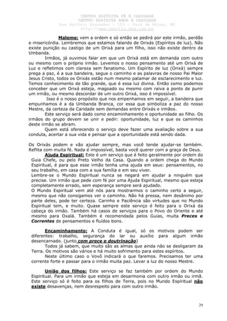 CCEENNTTRROO EESSPPÍÍRRIITTAA FFÉÉ EE CCAARRIIDDAADDEE
CCEENNTTRROO EESSPPÍÍRRIITTAA AAMMOORR EE CCAARRIIDDAADDEE
RRuuaa AAnnttôônniioo PPrraaxxeeddeess –– 115500 –– PPaarráá ddee MMiinnaass,, MMGG
hhttttpp::////wwwwww..cceeaaccttttss..hhppgg..ccoomm..bbrr
29
Maleme: vem a ordem e só então se pedirá por este irmão, perdão
e misericórdia. Lembremos que estamos falando de Orixás (Espíritos de luz). Não
existe punição ou castigo de um Orixá para um filho, isso não existe dentro da
Umbanda.
Irmãos, já ouvimos falar em que um Orixá está em demanda com outro
ou mesmo com o próprio irmão. Levemos o nosso pensamento até um Orixá de
Luz e refletimos com clareza sem fanatismo. Um Espírito de luz (Orixá) sempre
prega a paz, é a sua bandeira, segue o caminho e as palavras de nosso Pai Maior
Jesus Cristo, todos os Orixás estão num mesmo patamar de esclarecimento e luz.
Temos conhecimento de tão grande, que é essa luz divina. Então como podemos
conceber que um Orixá esteja, magoado ou mesmo com raiva a ponto de punir
um irmão, ou mesmo descordar de um outro Orixá, isso é impossível.
Isso é o nosso propósito que nos empenhamos em seguir, a bandeira que
empunhamos é a da Umbanda Branca, cor essa que simboliza a paz do nosso
Mestre, da certeza da Caridade sem demandas entre Orixás e irmãos.
Este serviço será dado como encaminhamento e oportunidade ao filho. Os
irmãos do grupo devem se unir e pedir: oportunidade, luz e que os caminhos
deste irmão se abram.
Quem está oferecendo o serviço deve fazer uma avaliação sobre a sua
conduta, acertar a sua vida e pensar que a oportunidade está sendo dada.
Os Orixás podem e vão ajudar sempre, mas você tende ajudar-se também.
Reflita com muita fé. Nada é impossível, basta você querer com a graça de Deus.
Ajuda Espiritual: Este é um serviço que é feito geralmente por ordem do
Guia Chefe, ou pelo Preto Velho da Casa. Quando a ordem chega do Mundo
Espiritual, é para que esse irmão tenha uma ajuda em seus: pensamentos, no
seu trabalho, em casa com a sua família e em seu viver.
Lembre-se o Mundo Espiritual nunca se negará em ajudar a ninguém que
precise. Um irmão que pede com fé por uma Ajuda Espiritual, mesmo que esteja
completamente errado, sem esperança sempre será ajudado.
O Mundo Espiritual vem até nós para mostrarmos o caminho certo a seguir,
mesmo que não consigamos ver o caminho. Não há pressa, nem desânimo por
parte deles, pode ter certeza. Carinho e Paciência são virtudes que no Mundo
Espiritual tem, e muito. Quase sempre este serviço é feito para o Orixá da
cabeça do irmão. Também há casos de serviços para o Povo do Oriente e até
mesmo para Oxalá. Também é recomendada pelos Guias, muita Preces e
Correntes de pensamentos e fluídos bons.
Encaminhamento: A Conduta é igual, só os motivos podem ser
diferentes: trabalho, segurança do lar ou auxílio para algum irmão
desencarnado. (junto com prece e doutrinação)
Todos já sabem, que muito são as almas que ainda não se desligaram da
Terra. Os motivos são vários e há muito sofrimento para estes espíritos.
Neste último caso o Vovô indicará o que faremos. Precisamos ter uma
corrente forte e passar para o irmão muita paz. Levar a luz do nosso Mestre.
União dos filhos: Este serviço se faz também por ordem do Mundo
Espiritual. Para um irmão que esteja em desarmonia com outro irmão ou irmã.
Este serviço só é feito para os filhos de Terra, pois no Mundo Espiritual não
existe desavenças, nem desrespeito para com outro irmão.
 