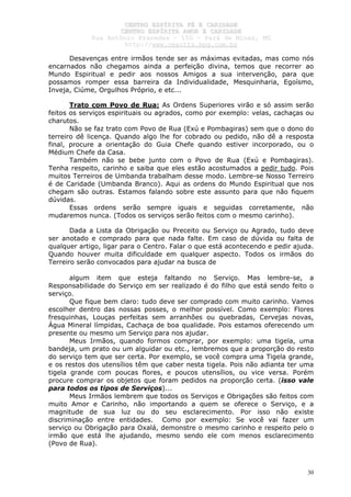 CCEENNTTRROO EESSPPÍÍRRIITTAA FFÉÉ EE CCAARRIIDDAADDEE
CCEENNTTRROO EESSPPÍÍRRIITTAA AAMMOORR EE CCAARRIIDDAADDEE
RRuuaa AAnnttôônniioo PPrraaxxeeddeess –– 115500 –– PPaarráá ddee MMiinnaass,, MMGG
hhttttpp::////wwwwww..cceeaaccttttss..hhppgg..ccoomm..bbrr
30
Desavenças entre irmãos tende ser as máximas evitadas, mas como nós
encarnados não chegamos ainda a perfeição divina, temos que recorrer ao
Mundo Espiritual e pedir aos nossos Amigos a sua intervenção, para que
possamos romper essa barreira da Individualidade, Mesquinharia, Egoísmo,
Inveja, Ciúme, Orgulhos Próprio, e etc...
Trato com Povo de Rua: As Ordens Superiores virão e só assim serão
feitos os serviços espirituais ou agrados, como por exemplo: velas, cachaças ou
charutos.
Não se faz trato com Povo de Rua (Exú e Pombagiras) sem que o dono do
terreiro dê licença. Quando algo lhe for cobrado ou pedido, não dê a resposta
final, procure a orientação do Guia Chefe quando estiver incorporado, ou o
Médium Chefe da Casa.
Também não se bebe junto com o Povo de Rua (Exú e Pombagiras).
Tenha respeito, carinho e saiba que eles estão acostumados a pedir tudo. Pois
muitos Terreiros de Umbanda trabalham desse modo. Lembre-se Nosso Terreiro
é de Caridade (Umbanda Branco). Aqui as ordens do Mundo Espiritual que nos
chegam são outras. Estamos falando sobre este assunto para que não fiquem
dúvidas.
Essas ordens serão sempre iguais e seguidas corretamente, não
mudaremos nunca. (Todos os serviços serão feitos com o mesmo carinho).
Dada a Lista da Obrigação ou Preceito ou Serviço ou Agrado, tudo deve
ser anotado e comprado para que nada falte. Em caso de dúvida ou falta de
qualquer artigo, ligar para o Centro. Falar o que está acontecendo e pedir ajuda.
Quando houver muita dificuldade em qualquer aspecto. Todos os irmãos do
Terreiro serão convocados para ajudar na busca de
algum item que esteja faltando no Serviço. Mas lembre-se, a
Responsabilidade do Serviço em ser realizado é do filho que está sendo feito o
serviço.
Que fique bem claro: tudo deve ser comprado com muito carinho. Vamos
escolher dentro das nossas posses, o melhor possível. Como exemplo: Flores
fresquinhas, Louças perfeitas sem arranhões ou quebradas, Cervejas novas,
Água Mineral límpidas, Cachaça de boa qualidade. Pois estamos oferecendo um
presente ou mesmo um Serviço para nos ajudar.
Meus Irmãos, quando formos comprar, por exemplo: uma tigela, uma
bandeja, um prato ou um alguidar ou etc., lembremos que a proporção do resto
do serviço tem que ser certa. Por exemplo, se você compra uma Tigela grande,
e os restos dos utensílios têm que caber nesta tigela. Pois não adianta ter uma
tigela grande com poucas flores, e poucos utensílios, ou vice versa. Porém
procure comprar os objetos que foram pedidos na proporção certa. (isso vale
para todos os tipos de Serviços)...
Meus Irmãos lembrem que todos os Serviços e Obrigações são feitos com
muito Amor e Carinho, não importando a quem se oferece o Serviço, e a
magnitude de sua luz ou do seu esclarecimento. Por isso não existe
discriminação entre entidades. Como por exemplo: Se você vai fazer um
serviço ou Obrigação para Oxalá, demonstre o mesmo carinho e respeito pelo o
irmão que está lhe ajudando, mesmo sendo ele com menos esclarecimento
(Povo de Rua).
 