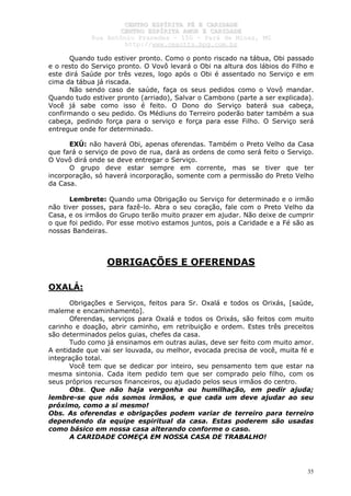CCEENNTTRROO EESSPPÍÍRRIITTAA FFÉÉ EE CCAARRIIDDAADDEE
CCEENNTTRROO EESSPPÍÍRRIITTAA AAMMOORR EE CCAARRIIDDAADDEE
RRuuaa AAnnttôônniioo PPrraaxxeeddeess –– 115500 –– PPaarráá ddee MMiinnaass,, MMGG
hhttttpp::////wwwwww..cceeaaccttttss..hhppgg..ccoomm..bbrr
35
Quando tudo estiver pronto. Como o ponto riscado na tábua, Obi passado
e o resto do Serviço pronto. O Vovô levará o Obi na altura dos lábios do Filho e
este dirá Saúde por três vezes, logo após o Obi é assentado no Serviço e em
cima da tábua já riscada.
Não sendo caso de saúde, faça os seus pedidos como o Vovô mandar.
Quando tudo estiver pronto (arriado), Salvar o Cambono (parte a ser explicada).
Você já sabe como isso é feito. O Dono do Serviço baterá sua cabeça,
confirmando o seu pedido. Os Médiuns do Terreiro poderão bater também a sua
cabeça, pedindo força para o serviço e força para esse Filho. O Serviço será
entregue onde for determinado.
EXÚ: não haverá Obi, apenas oferendas. Também o Preto Velho da Casa
que fará o serviço de povo de rua, dará as ordens de como será feito o Serviço.
O Vovô dirá onde se deve entregar o Serviço.
O grupo deve estar sempre em corrente, mas se tiver que ter
incorporação, só haverá incorporação, somente com a permissão do Preto Velho
da Casa.
Lembrete: Quando uma Obrigação ou Serviço for determinado e o irmão
não tiver posses, para fazê-lo. Abra o seu coração, fale com o Preto Velho da
Casa, e os irmãos do Grupo terão muito prazer em ajudar. Não deixe de cumprir
o que foi pedido. Por esse motivo estamos juntos, pois a Caridade e a Fé são as
nossas Bandeiras.
OBRIGAÇÕES E OFERENDAS
OXALÁ:
Obrigações e Serviços, feitos para Sr. Oxalá e todos os Orixás, [saúde,
maleme e encaminhamento].
Oferendas, serviços para Oxalá e todos os Orixás, são feitos com muito
carinho e doação, abrir caminho, em retribuição e ordem. Estes três preceitos
são determinados pelos guias, chefes da casa.
Tudo como já ensinamos em outras aulas, deve ser feito com muito amor.
A entidade que vai ser louvada, ou melhor, evocada precisa de você, muita fé e
integração total.
Você tem que se dedicar por inteiro, seu pensamento tem que estar na
mesma sintonia. Cada item pedido tem que ser comprado pelo filho, com os
seus próprios recursos financeiros, ou ajudado pelos seus irmãos do centro.
Obs. Que não haja vergonha ou humilhação, em pedir ajuda;
lembre-se que nós somos irmãos, e que cada um deve ajudar ao seu
próximo, como a si mesmo!
Obs. As oferendas e obrigações podem variar de terreiro para terreiro
dependendo da equipe espiritual da casa. Estas poderem são usadas
como básico em nossa casa alterando conforme o caso.
A CARIDADE COMEÇA EM NOSSA CASA DE TRABALHO!
 