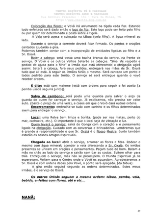 CCEENNTTRROO EESSPPÍÍRRIITTAA FFÉÉ EE CCAARRIIDDAADDEE
CCEENNTTRROO EESSPPÍÍRRIITTAA AAMMOORR EE CCAARRIIDDAADDEE
RRuuaa AAnnttôônniioo PPrraaxxeeddeess –– 115500 –– PPaarráá ddee MMiinnaass,, MMGG
hhttttpp::////wwwwww..cceeaaccttttss..hhppgg..ccoomm..bbrr
37
Colocação das flores: o Vovô irá arrumando na tigela cada flor. Estando
tudo enfeitado será dado então o laço de fita. Este laço pode ser feito pelo filho
ou por quem for determinado e posto sobre a tigela.
A Vela será acesa e colocada na tábua (pelo filho). A água mineral ao
lado.
Durante o serviço a corrente deverá ficar firmada. Os pontos e orações
cantados ajudarão a gira.
Podemos também contar com a incorporação de entidades ligadas ao filho e a
Sr. Oxalá.
Bater a cabeça: será posta uma toalha branca do centro, na frente de
serviço. O Vovô e os outros Velhos baterão as cabeças. “Sinal de respeito e
pedido de ajuda para o filho” o Irmão que está oferecendo a obrigação agirá
assim: baterá a cabeça, fará seus pedidos, entregará nas mãos de Sr. Oxalá
tudo que ali está. A seguir os Irmãos farão o mesmo. Será cantado um ponto e
todos pedirão para este Irmão. O serviço só será entregue quando o vovô
receber ordens.
É dito: está com maleme (está com ordens para seguir e foi aceito [a
pemba usada seguirá junto]).
Salva de cambono: será posto uma quantia para salvar o anjo da
guarda de quem for carregar o serviço. Já explicamos, não precisa ser valor
auto. (basta o preço de uma vela), a casos em que o Vovô dará outras ordens.
Encerramento: embrulha-se tudo com carinho e os filhos determinados
saem para entregar o serviço.
Local: uma Relva bem limpa e bonita. (pode ser nas matas, perto do
mar, cachoeira, etc.). O importante é que o local seja de vibração e luz.
Quem levará o serviço: sairá do Gongá com o coração e o pensamento
ligado na obrigação. Cuidado com as conversas e brincadeiras. Lembremos que
é grande a responsabilidade e que Sr. Oxalá é o Nosso Mestre. Junto também
estarão os nossos Amigos Espirituais.
Chegada ao local: abrir o serviço, arrumar as flores e fitas. Rodear o
mesmo com água mineral; acender a vela oferecendo a Sr. Oxalá. Os irmãos
presentes se uniram em orações e pensamentos. Peçam tudo de bom. Batam a
mão no chão ao lado do serviço e sairão sem dar as costas. Evitem olhar para
trás. Entreguem o serviço, mas não se preocupem. O Mundo Espiritual já os
esperavam. Voltem para o Centro onde o Vovô os aguardam. Agradeceremos a
Sr. Oxalá e com ordens dadas pelo Vovô, o ponto será apagado. (da tábua).
A gira então seguirá segundo as ordens determinadas. Estes meus
irmãos, é o serviço de Oxalá.
Os outros Orixás seguem a mesma ordem: tábua, pemba, vela,
bebida, enfeites com flores, obí e etc...
NANÃ:
 