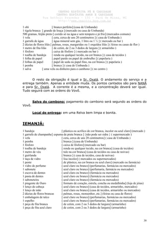 CCEENNTTRROO EESSPPÍÍRRIITTAA FFÉÉ EE CCAARRIIDDAADDEE
CCEENNTTRROO EESSPPÍÍRRIITTAA AAMMOORR EE CCAARRIIDDAADDEE
RRuuaa AAnnttôônniioo PPrraaxxeeddeess –– 115500 –– PPaarráá ddee MMiinnaass,, MMGG
hhttttpp::////wwwwww..cceeaaccttttss..hhppgg..ccoomm..bbrr
38
1 obí [ branco perfeito] (casa de Umbanda)
1 tigela branca [ grande de louça ] (mercado ou casa de Umbanda)
500 gramas, feijão preto [ cozido só na água e sem tempero e já frio] (mercados comuns)
1 vela [ cera, cerca de uns 20 centímetros ] ( casa de Umbanda )
1 garrafa de água [ água mineral sem gás, 1 litro ou 1 ½ ] ( mercado ou bar )
2 dúzias de flores lilás [ palmas, rosas, margaridas ou 1 orquídea lilás ] ( feiras ou casas de flor )
1 metro de fita lilás [ de cetim, de 2 ou 3 dedos de largura ] ( armarinho )
1 fósforo [ caixa de fósforo ] ( mercado ou bar )
1 toalha de bandeja [ renda ou qualquer tecido, na cor branca ] ( casa de tecidos )
1 folha de papel [ papel pardo ou papel de embrulho ] ( papelaria )
2 folhas de papel [ papel de seda ou papel fino, na cor branca ] ( papelaria )
1 pemba [ branca ] ( casa de Umbanda )
1 salva [ uma vela ou dinheiro para o cambono ] ( no centro )
O resto da obrigação é igual a Sr. Oxalá. O andamento do serviço e a
entrega também. Apenas a entidade muda. Os pontos cantados são para NANÃ
e para Sr. Oxalá. A corrente é a mesma, e a concentração deverá ser igual.
Tudo seguirá com as ordens do Vovô.
Salva do cambono: pagamento do cambono será segundo as ordens do
Vovô.
Local de entrega: em uma Relva bem limpa e bonita.
IEMANJÁ:
1 bandeja [ plástica ou acrílico de cor branca, incolor ou azul claro] (mercado )
1 garrafa de champanhe[ espuma de prata branca ] {não pode ser sidra } ( supermercado )
1 vela [ cera, cerca de uns 20 centímetros] ( casa de Umbanda )
1 pemba [ branca ] (casa de Umbanda)
1 fósforo [ caixa de fósforo] (mercado ou bar)
1 toalha de bandeja [ renda ou qualquer tecido, na cor branca] (casa de tecidos)
1 metro de véu [ tule na cor branca] (casa de tecidos ou casa de noivas)
1 guirlanda [ branca ] ( casa de tecidos, casa de noivas)
1 taça de vidro [ lisa incolor] ( mercados ou supermercados)
1 pente [ de plástico, na cor branca ou azul claro] (mercado ou farmácia)
1 vidro de perfume [ azul claro ou branco] (perfumarias, farmácias ou mercados)
1 sabonete [ azul claro ou branco] (perfumaria, farmácia ou mercados)
1 escova de dentes [ azul claro ou branco] (farmácia ou mercados)
1 pasta de dentes [ azul claro ou branco] (farmácia ou mercados)
1 saboneteira [ azul claro ou branco] (farmácia ou mercados)
1 pingente de Ouro [ formato de coração, estrela, concha ou medalhinha] (loja de jóias)
1 lenço de cabeça [ azul claro ou branco] (casa de tecidos, armarinho, mercados)
1 lenço de mão [ azul claro ou branco] (casa de tecidos, armarinho ou mercados)
2 dúzias de flores brancas [ palmas, rosas, monsenhor, etc.] (feiras ou casa de flores)
1 embalagem de talco [ azul claro ou branco] (perfumarias, farmácias ou mercados)
1 espelho [ azul claro ou branco] (perfumarias, farmácias ou mercados)
1 peça de fita branca [ de cetim, com 2 ou 3 dedos de largura] (armarinho)
1 peça de fita azul claro [ de cetim, com 2 ou 3 dedos de largura] (armarinho)
 