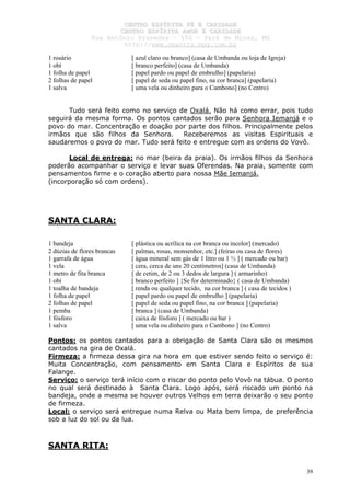 CCEENNTTRROO EESSPPÍÍRRIITTAA FFÉÉ EE CCAARRIIDDAADDEE
CCEENNTTRROO EESSPPÍÍRRIITTAA AAMMOORR EE CCAARRIIDDAADDEE
RRuuaa AAnnttôônniioo PPrraaxxeeddeess –– 115500 –– PPaarráá ddee MMiinnaass,, MMGG
hhttttpp::////wwwwww..cceeaaccttttss..hhppgg..ccoomm..bbrr
39
1 rosário [ azul claro ou branco] (casa de Umbanda ou loja de Igreja)
1 obí [ branco perfeito] (casa de Umbanda)
1 folha de papel [ papel pardo ou papel de embrulho] (papelaria)
2 folhas de papel [ papel de seda ou papel fino, na cor branca] (papelaria)
1 salva [ uma vela ou dinheiro para o Cambono] (no Centro)
Tudo será feito como no serviço de Oxalá. Não há como errar, pois tudo
seguirá da mesma forma. Os pontos cantados serão para Senhora Iemanjá e o
povo do mar. Concentração e doação por parte dos filhos. Principalmente pelos
irmãos que são filhos da Senhora. Receberemos as visitas Espirituais e
saudaremos o povo do mar. Tudo será feito e entregue com as ordens do Vovô.
Local de entrega: no mar (beira da praia). Os irmãos filhos da Senhora
poderão acompanhar o serviço e levar suas Oferendas. Na praia, somente com
pensamentos firme e o coração aberto para nossa Mãe Iemanjá.
(incorporação só com ordens).
SANTA CLARA:
1 bandeja [ plástica ou acrílica na cor branca ou incolor] (mercado)
2 dúzias de flores brancas [ palmas, rosas, monsenhor, etc.] (feiras ou casa de flores)
1 garrafa de água [ água mineral sem gás de 1 litro ou 1 ½ ] ( mercado ou bar)
1 vela [ cera, cerca de uns 20 centímetros] (casa de Umbanda)
1 metro de fita branca [ de cetim, de 2 ou 3 dedos de largura ] ( armarinho)
1 obí [ branco perfeito ] {Se for determinado} ( casa de Umbanda)
1 toalha de bandeja [ renda ou qualquer tecido, na cor branca ] ( casa de tecidos )
1 folha de papel [ papel pardo ou papel de embrulho ] (papelaria)
2 folhas de papel [ papel de seda ou papel fino, na cor branca ] (papelaria)
1 pemba [ branca ] (casa de Umbanda)
1 fósforo [ caixa de fósforo ] ( mercado ou bar )
1 salva [ uma vela ou dinheiro para o Cambono ] (no Centro)
Pontos: os pontos cantados para a obrigação de Santa Clara são os mesmos
cantados na gira de Oxalá.
Firmeza: a firmeza dessa gira na hora em que estiver sendo feito o serviço é:
Muita Concentração, com pensamento em Santa Clara e Espíritos de sua
Falange.
Serviço: o serviço terá início com o riscar do ponto pelo Vovô na tábua. O ponto
no qual será destinado à Santa Clara. Logo após, será riscado um ponto na
bandeja, onde a mesma se houver outros Velhos em terra deixarão o seu ponto
de firmeza.
Local: o serviço será entregue numa Relva ou Mata bem limpa, de preferência
sob a luz do sol ou da lua.
SANTA RITA:
 